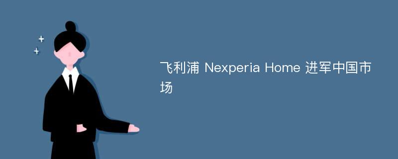 飞利浦 Nexperia Home 进军中国市场