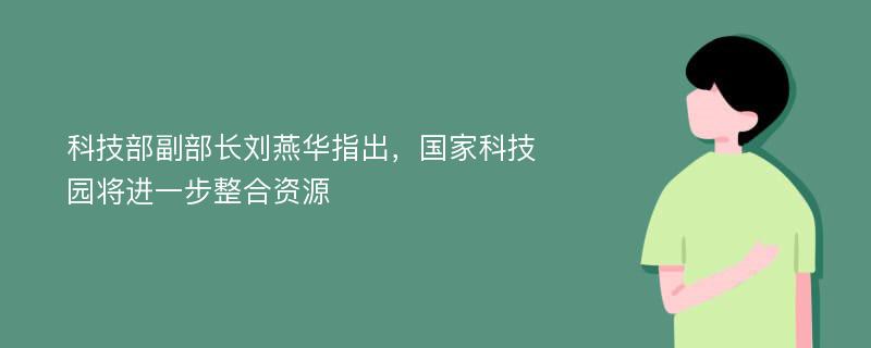 科技部副部长刘燕华指出，国家科技园将进一步整合资源