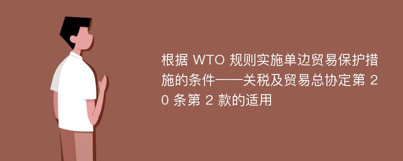根据 WTO 规则实施单边贸易保护措施的条件——关税及贸易总协定第 20 条第 2 款的适用